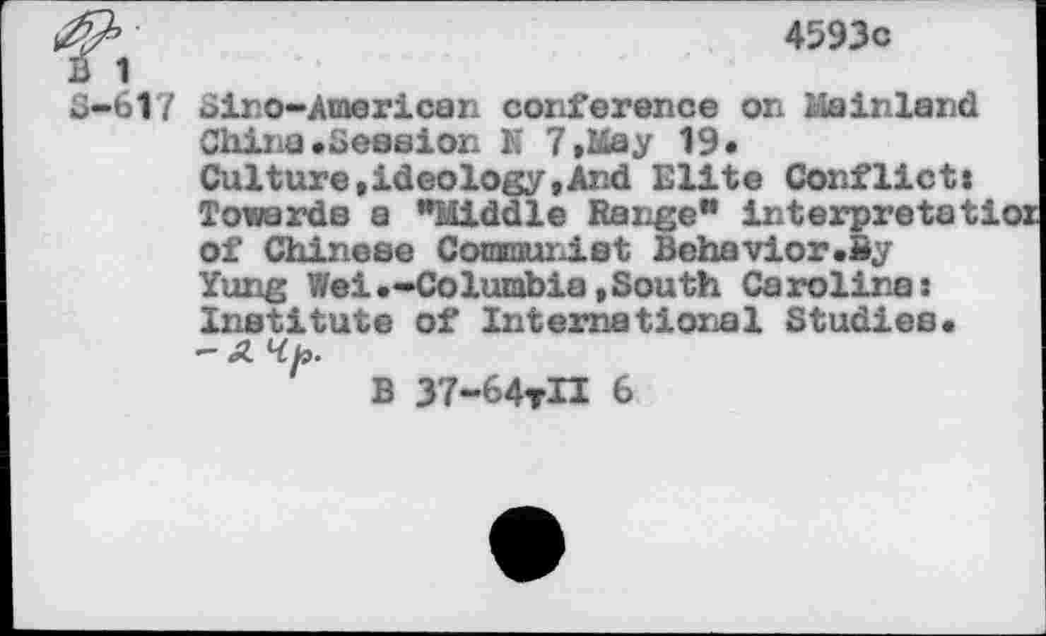 ﻿4593c
B 1
S-617 Sir©-American conference on Mainland China•Session N 7»May 19« Culture»ideology»And Elite Conflicts Towards a "Middle Range" interpretat of Chinese Communist Behavior.By Yung Wei «-Columbia »South Carolinas Institute of International Studies. - A Hb.
B 37-64tH 6